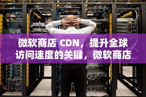 微软商店 CDN，提升全球访问速度的关键，微软商店cdk