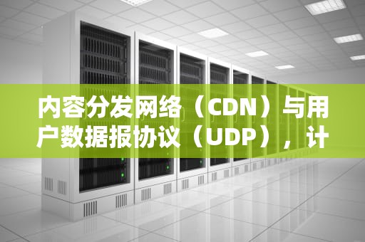 内容分发网络（CDN）与用户数据报协议（UDP），计算机网络的明珠