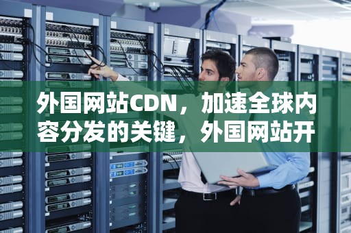 外国网站CDN，加速全球内容分发的关键，外国网站开放的浏览器