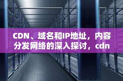 CDN、域名和IP地址，内容分发网络的深入探讨，cdn域名解析过程