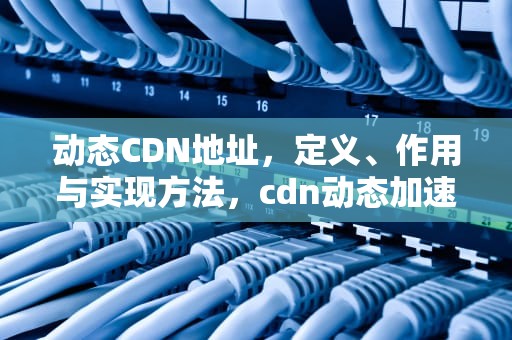 动态CDN地址，定义、作用与实现方法，cdn动态加速原理