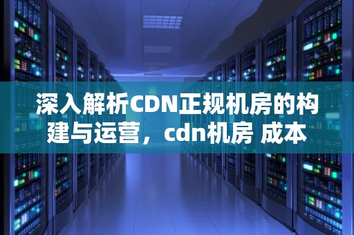 深入解析CDN正规机房的构建与运营，cdn机房 成本