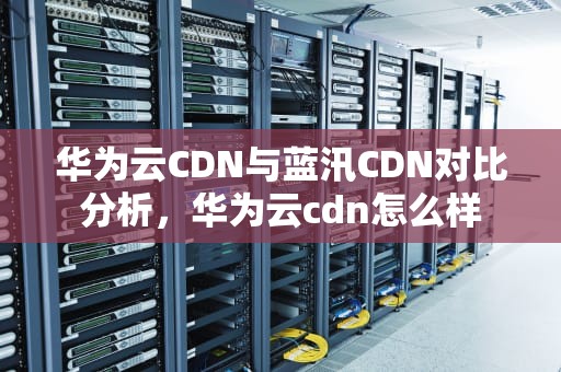 华为云CDN与蓝汛CDN对比分析，华为云cdn怎么样