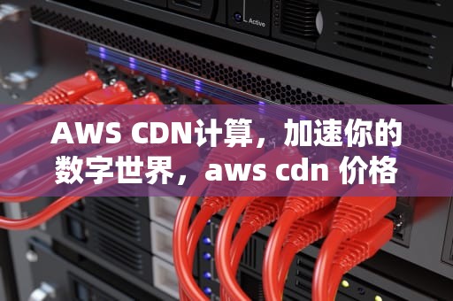 AWS CDN计算，加速你的数字世界，aws cdn 价格