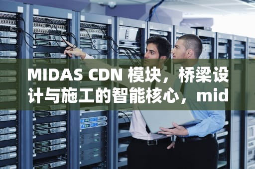 MIDAS CDN 模块，桥梁设计与施工的智能核心，midas的cdn有什么用