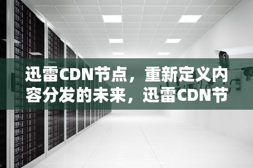 迅雷CDN节点，重新定义内容分发的未来，迅雷CDN节点赚钱吗