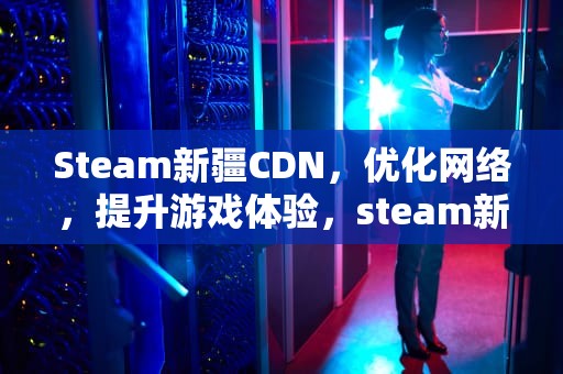 Steam新疆CDN，优化网络，提升游戏体验，steam新疆地区上不了