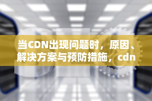 当CDN出现问题时，原因、解决方案与预防措施，cdn有问题了怎么办