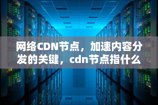 网络CDN节点，加速内容分发的关键，cdn节点指什么