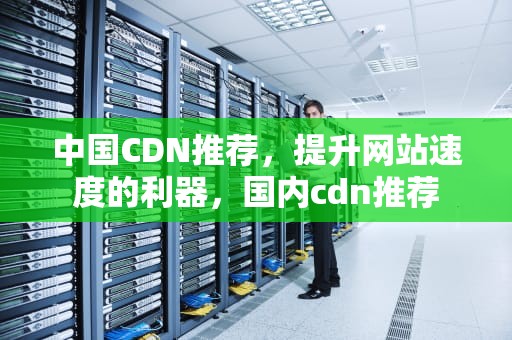 中国CDN推荐，提升网站速度的利器，国内cdn推荐