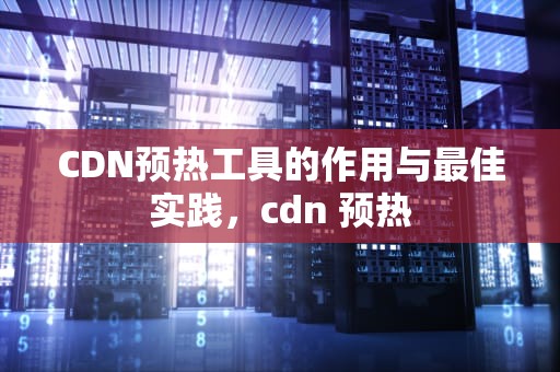 CDN预热工具的作用与最佳实践，cdn 预热