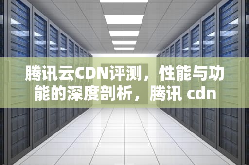 腾讯云CDN评测，性能与功能的深度剖析，腾讯 cdn