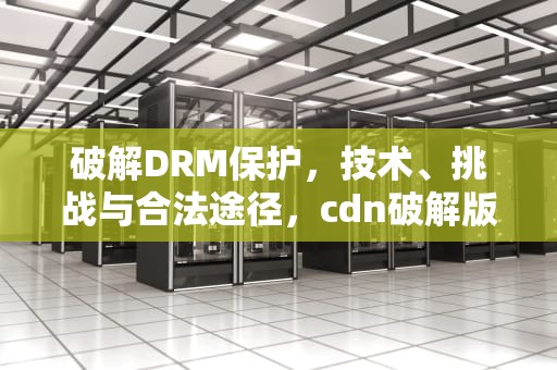 破解DRM保护，技术、挑战与合法途径，cdn破解版