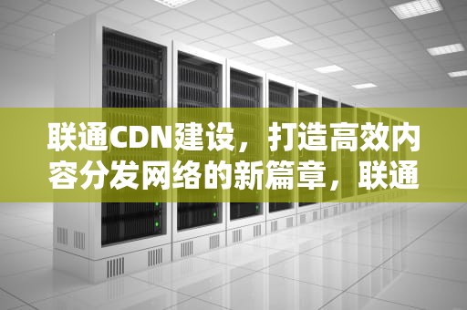 联通CDN建设，打造高效内容分发网络的新篇章，联通 cdn