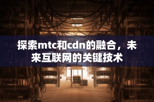 探索mtc和cdn的融合，未来互联网的关键技术