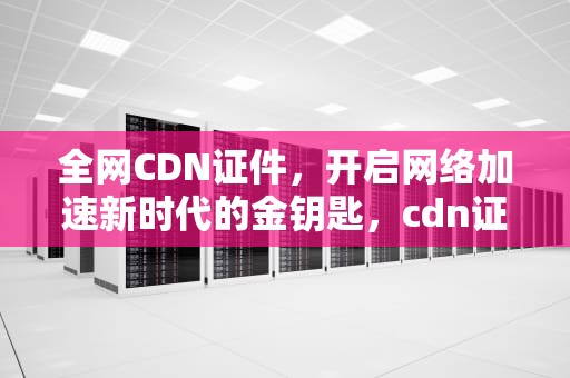 全网CDN证件，开启网络加速新时代的金钥匙，cdn证书