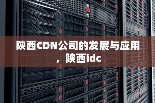 陕西CDN公司的发展与应用，陕西idc