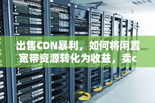 出售CDN暴利，如何将闲置宽带资源转化为收益，卖cdn违法吗