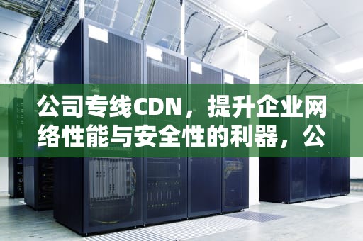 公司专线CDN，提升企业网络性能与安全性的利器，公司专线网络能监视员工使用记录吗