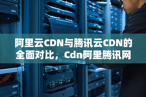 阿里云CDN与腾讯云CDN的全面对比，Cdn阿里腾讯网速科技2023年竞争格局