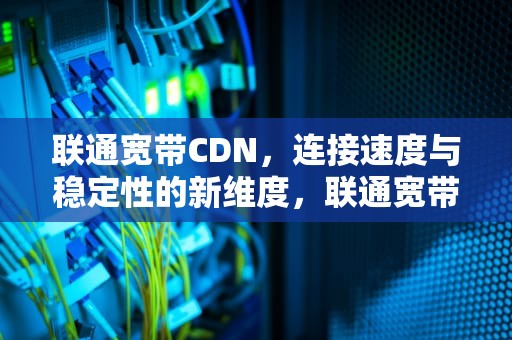 联通宽带CDN，连接速度与稳定性的新维度，联通宽带客服人工服务电话