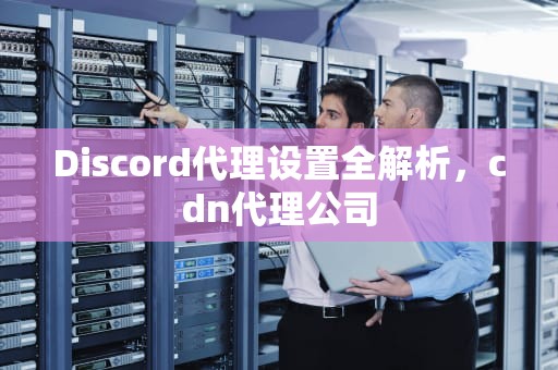 Discord代理设置全解析，cdn代理公司