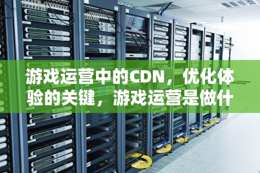 游戏运营中的CDN，优化体验的关键，游戏运营是做什么的