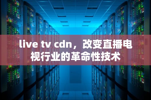 live tv cdn，改变直播电视行业的革命性技术