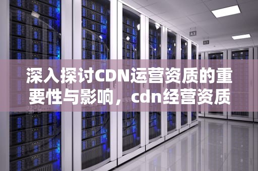 深入探讨CDN运营资质的重要性与影响，cdn经营资质