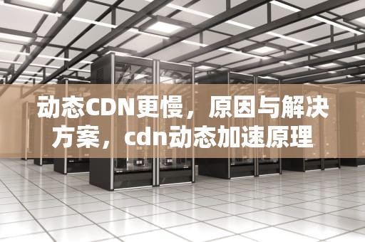 动态CDN更慢，原因与解决方案，cdn动态加速原理