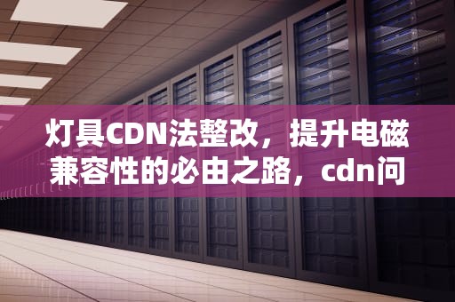 灯具CDN法整改，提升电磁兼容性的必由之路，cdn问题排查