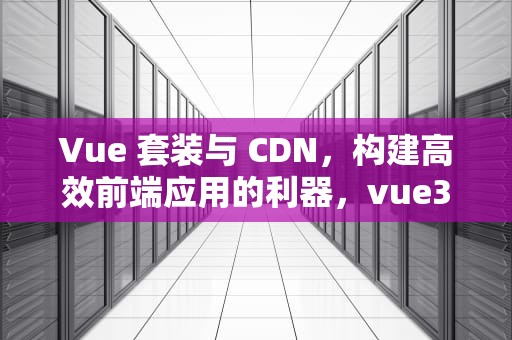 Vue 套装与 CDN，构建高效前端应用的利器，vue3.0 cdn