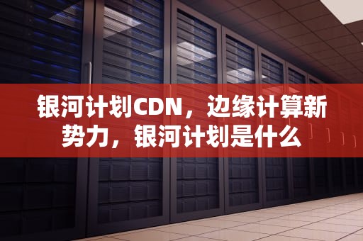 银河计划CDN，边缘计算新势力，银河计划是什么
