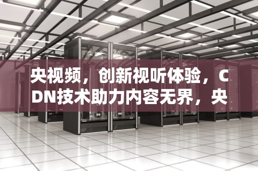 央视频，创新视听体验，CDN技术助力内容无界，央视频 cdn 招标