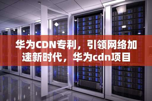 华为CDN专利，引领网络加速新时代，华为cdn项目