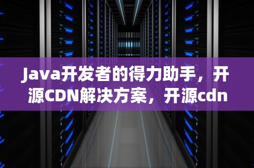 Java开发者的得力助手，开源CDN解决方案，开源cdn方案