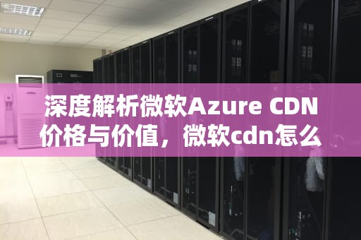 深度解析微软Azure CDN价格与价值，微软cdn怎么用