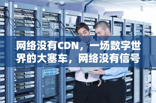 网络没有CDN，一场数字世界的大塞车，网络没有信号什么原因