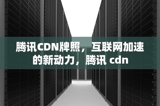 腾讯CDN牌照，互联网加速的新动力，腾讯 cdn