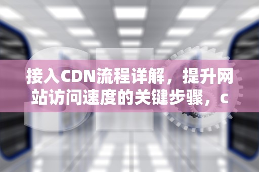 接入CDN流程详解，提升网站访问速度的关键步骤，cdn接入方式