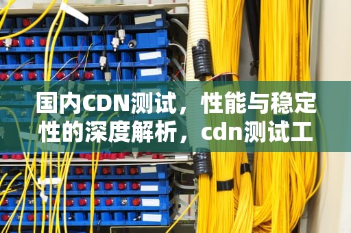 国内CDN测试，性能与稳定性的深度解析，cdn测试工具