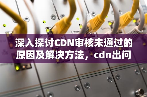深入探讨CDN审核未通过的原因及解决方法，cdn出问题