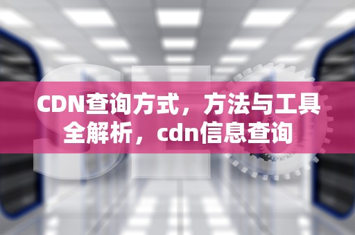 CDN查询方式，方法与工具全解析，cdn信息查询