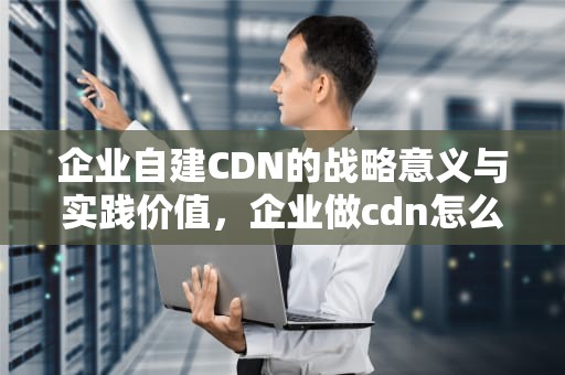 企业自建CDN的战略意义与实践价值，企业做cdn怎么样