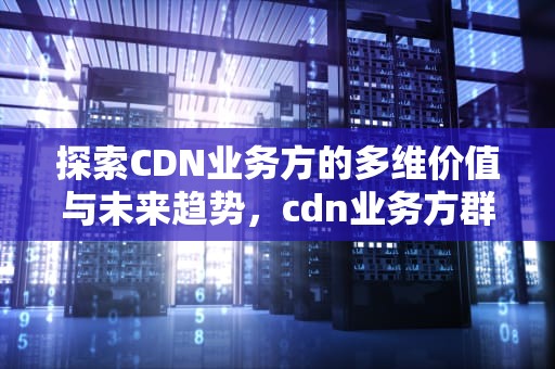 探索CDN业务方的多维价值与未来趋势，cdn业务方群