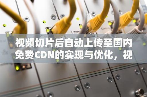 视频切片后自动上传至国内免费CDN的实现与优化，视频切片带货怎么做