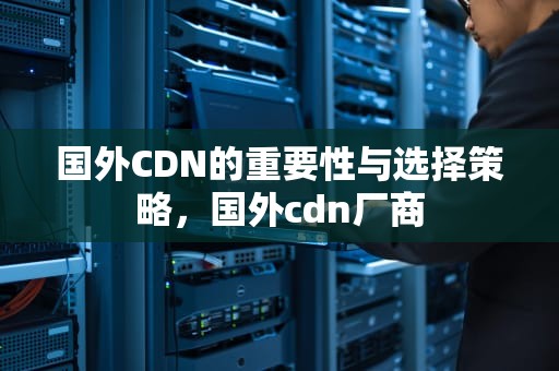 国外CDN的重要性与选择策略，国外cdn厂商