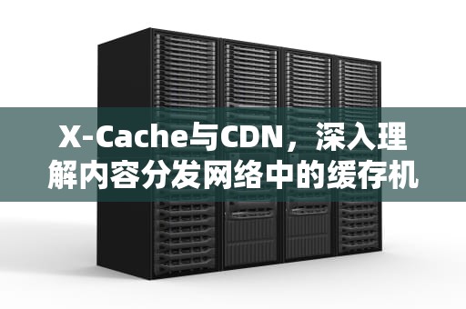 X-Cache与CDN，深入理解内容分发网络中的缓存机制