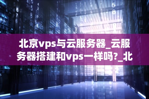 北京vps与云服务器_云服务器搭建和vps一样吗?_北京VPS与云服务器的比较与选择