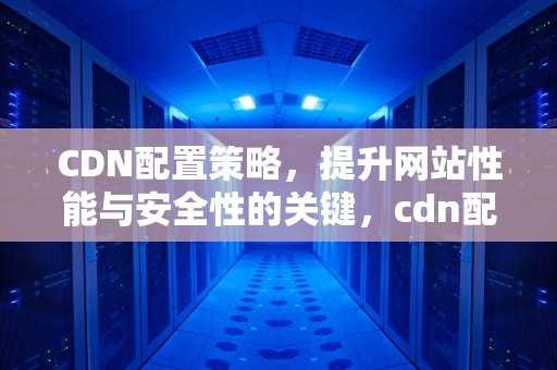 CDN配置策略，提升网站性能与安全性的关键，cdn配置流程